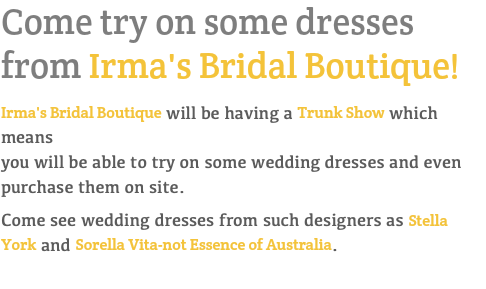 Come try on some dresses  from Irma's Bridal Boutique! Irma's Bridal Boutique will be having a Trunk Show which means  you will be able to try on some wedding dresses and even purchase them on site. Come see wedding dresses from such designers as Stella York and Sorella Vita-not Essence of Australia. 
